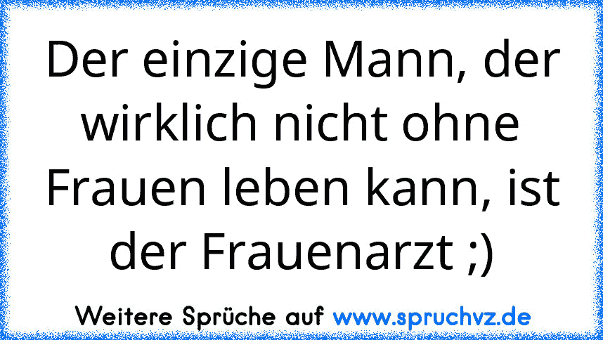 Der einzige Mann, der wirklich nicht ohne Frauen leben kann, ist der Frauenarzt ;)