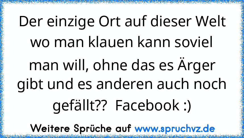 Der einzige Ort auf dieser Welt wo man klauen kann soviel man will, ohne das es Ärger gibt und es anderen auch noch gefällt??  Facebook :)