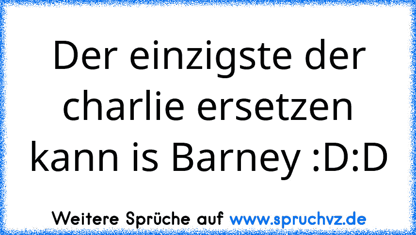 Der einzigste der charlie ersetzen kann is Barney :D:D