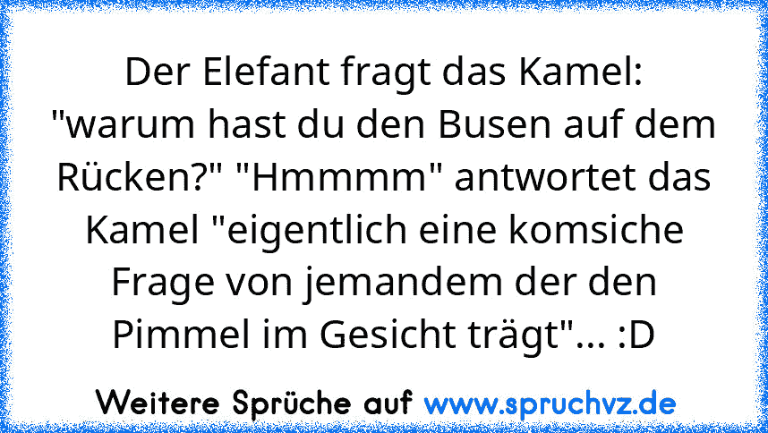 Der Elefant fragt das Kamel: "warum hast du den Busen auf dem Rücken?" "Hmmmm" antwortet das Kamel "eigentlich eine komsiche Frage von jemandem der den Pimmel im Gesicht trägt"... :D