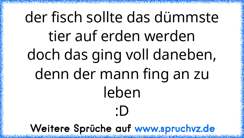 der fisch sollte das dümmste tier auf erden werden
doch das ging voll daneben,
denn der mann fing an zu leben
:D