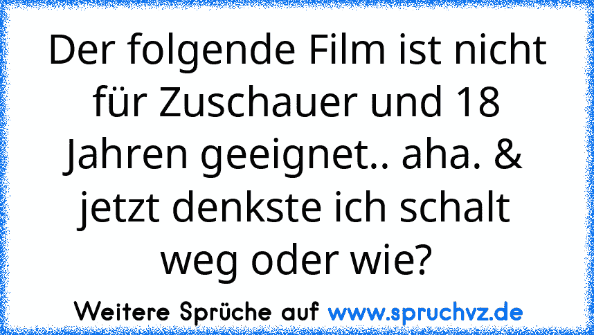 Der folgende Film ist nicht für Zuschauer und 18 Jahren geeignet.. aha. & jetzt denkste ich schalt weg oder wie?