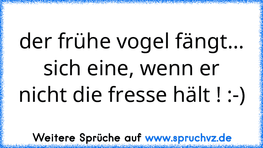 der frühe vogel fängt...
sich eine, wenn er nicht die fresse hält ! :-)