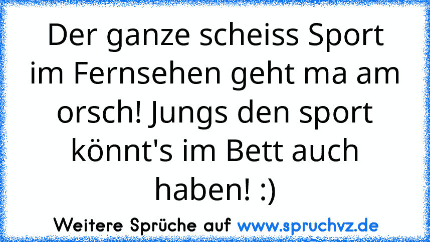 Der ganze scheiss Sport im Fernsehen geht ma am orsch! Jungs den sport könnt's im Bett auch haben! :)