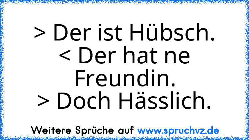 > Der ist Hübsch.
< Der hat ne Freundin.
> Doch Hässlich.