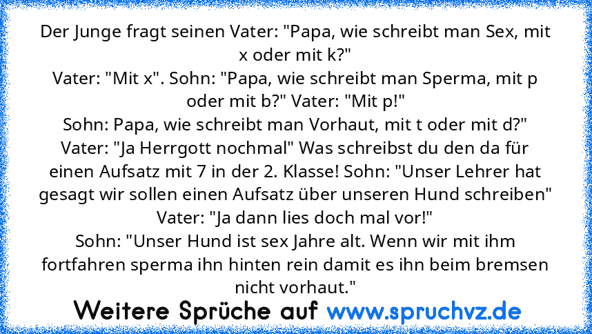 Der Junge fragt seinen Vater: "Papa, wie schreibt man Sex, mit x oder mit k?"
Vater: "Mit x". Sohn: "Papa, wie schreibt man Sperma, mit p oder mit b?" Vater: "Mit p!"
Sohn: Papa, wie schreibt man Vorhaut, mit t oder mit d?" Vater: "Ja Herrgott nochmal" Was schreibst du den da für einen Aufsatz mit 7 in der 2. Klasse! Sohn: "Unser Lehrer hat gesagt wir sollen einen Aufsatz über unseren Hund schr...