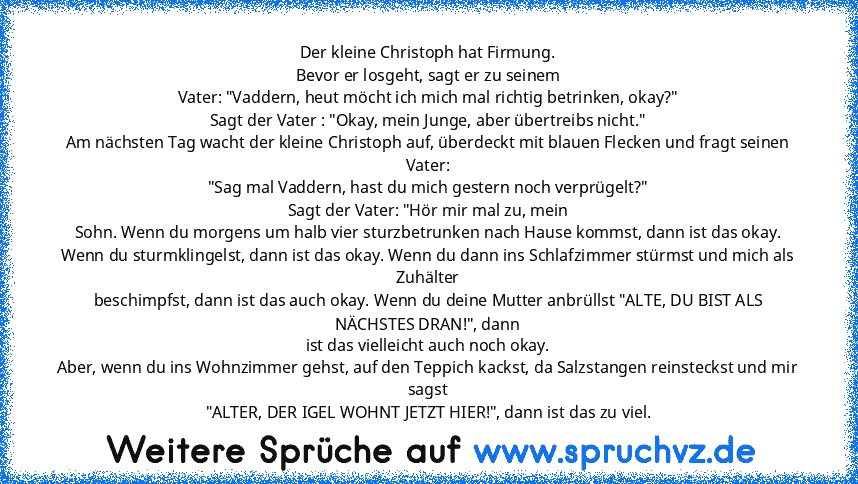 Der kleine Christoph hat Firmung.
Bevor er losgeht, sagt er zu seinem
Vater: "Vaddern, heut möcht ich mich mal richtig betrinken, okay?"
Sagt der Vater : "Okay, mein Junge, aber übertreibs nicht."
Am nächsten Tag wacht der kleine Christoph auf, überdeckt mit blauen Flecken und fragt seinen Vater:
"Sag mal Vaddern, hast du mich gestern noch verprügelt?"
Sagt der Vater: "Hör mir mal zu, mein
Sohn...