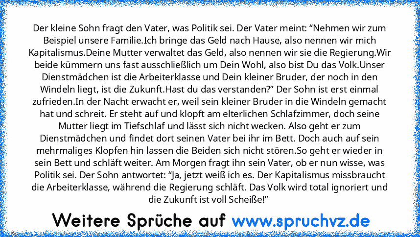 Der kleine Sohn fragt den Vater, was Politik sei. Der Vater meint: “Nehmen wir zum Beispiel unsere Familie.Ich bringe das Geld nach Hause, also nennen wir mich Kapitalismus.Deine Mutter verwaltet das Geld, also nennen wir sie die Regierung.Wir beide kümmern uns fast ausschließlich um Dein Wohl, also bist Du das Volk.Unser Dienstmädchen ist die Arbeiterklasse und Dein kleiner Bruder, der noch in...