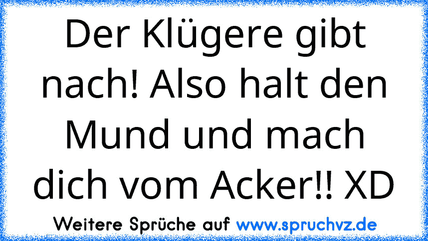 Der Klügere gibt nach! Also halt den Mund und mach dich vom Acker!! XD