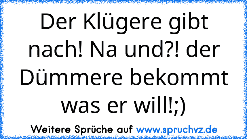 Der Klügere gibt nach! Na und?! der Dümmere bekommt was er will!;)