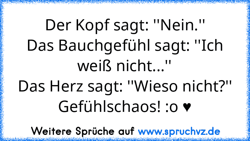 Der Kopf sagt: ''Nein.''
Das Bauchgefühl sagt: ''Ich weiß nicht...''
Das Herz sagt: ''Wieso nicht?''
Gefühlschaos! :o ♥