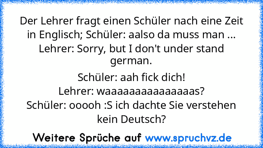 Der Lehrer fragt einen Schüler nach eine Zeit in Englisch; Schüler: aalso da muss man ...
Lehrer: Sorry, but I don't under stand german.
Schüler: aah fick dich!
Lehrer: waaaaaaaaaaaaaaas?
Schüler: ooooh :S ich dachte Sie verstehen kein Deutsch?