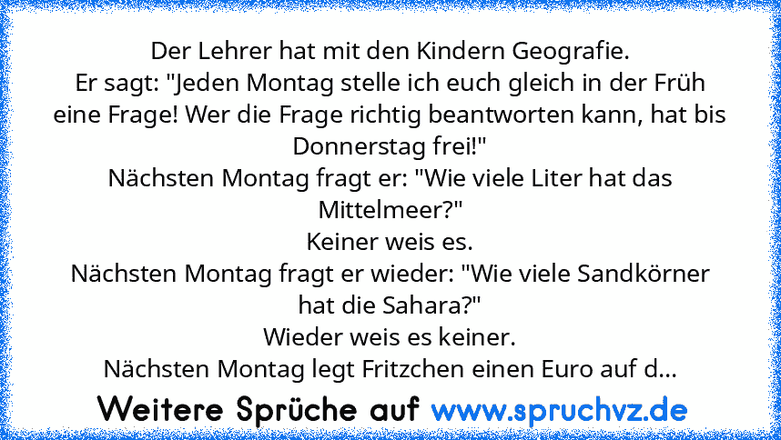 Der Lehrer hat mit den Kindern Geografie.
Er sagt: "Jeden Montag stelle ich euch gleich in der Früh eine Frage! Wer die Frage richtig beantworten kann, hat bis Donnerstag frei!"
Nächsten Montag fragt er: "Wie viele Liter hat das Mittelmeer?"
Keiner weis es.
Nächsten Montag fragt er wieder: "Wie viele Sandkörner hat die Sahara?"
Wieder weis es keiner.
Nächsten Montag legt Fritzchen einen Euro au...