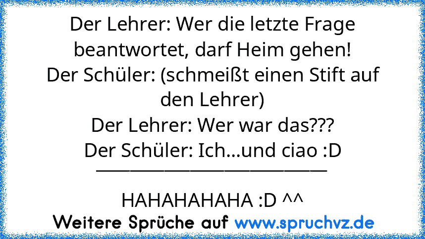 Der Lehrer: Wer die letzte Frage beantwortet, darf Heim gehen!
Der Schüler: (schmeißt einen Stift auf den Lehrer)
Der Lehrer: Wer war das???
Der Schüler: Ich...und ciao :D
___________________________
HAHAHAHAHA :D ^^