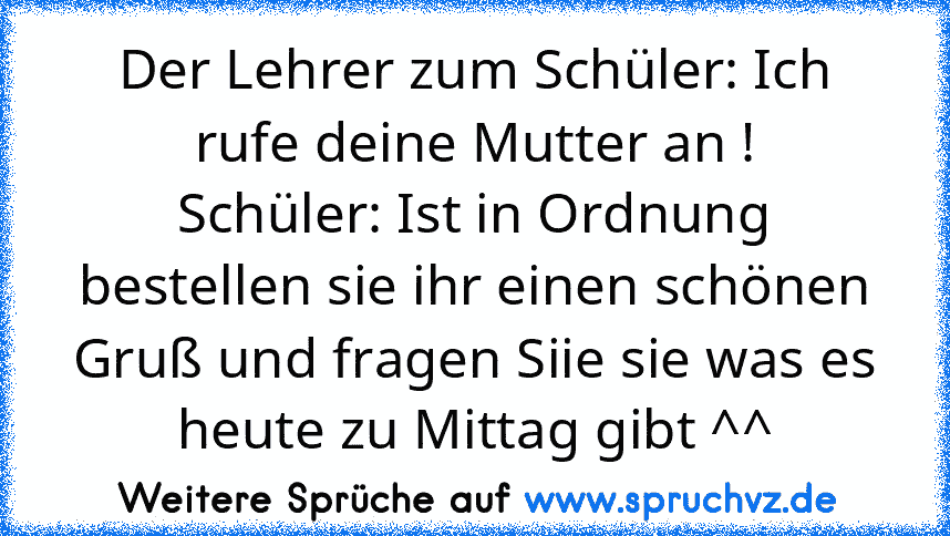 Der Lehrer zum Schüler: Ich rufe deine Mutter an !
Schüler: Ist in Ordnung bestellen sie ihr einen schönen Gruß und fragen Siie sie was es heute zu Mittag gibt ^^