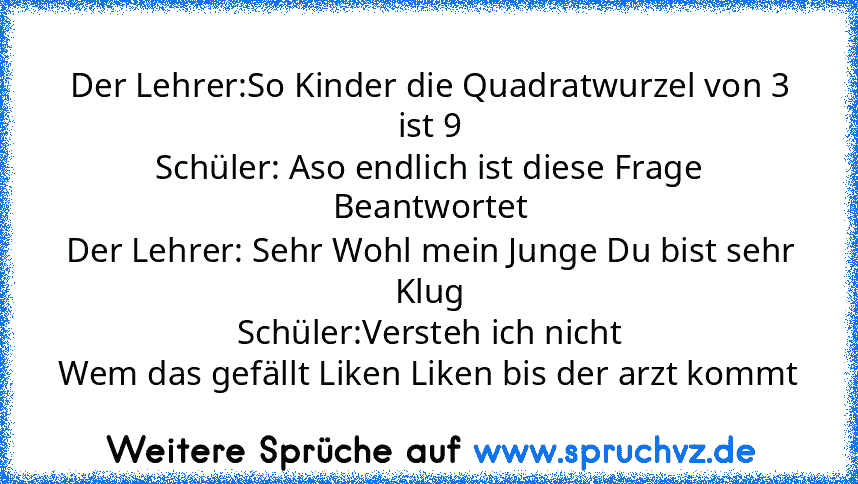 Der Lehrer:So Kinder die Quadratwurzel von 3 ist 9
Schüler: Aso endlich ist diese Frage Beantwortet
Der Lehrer: Sehr Wohl mein Junge Du bist sehr Klug
Schüler:Versteh ich nicht
Wem das gefällt Liken Liken bis der arzt kommt