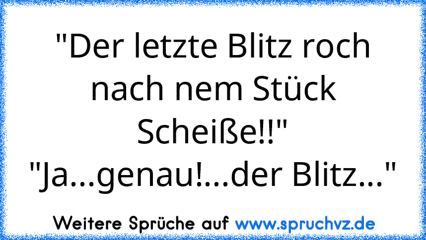 "Der letzte Blitz roch nach nem Stück Scheiße!!"
"Ja...genau!...der Blitz..."