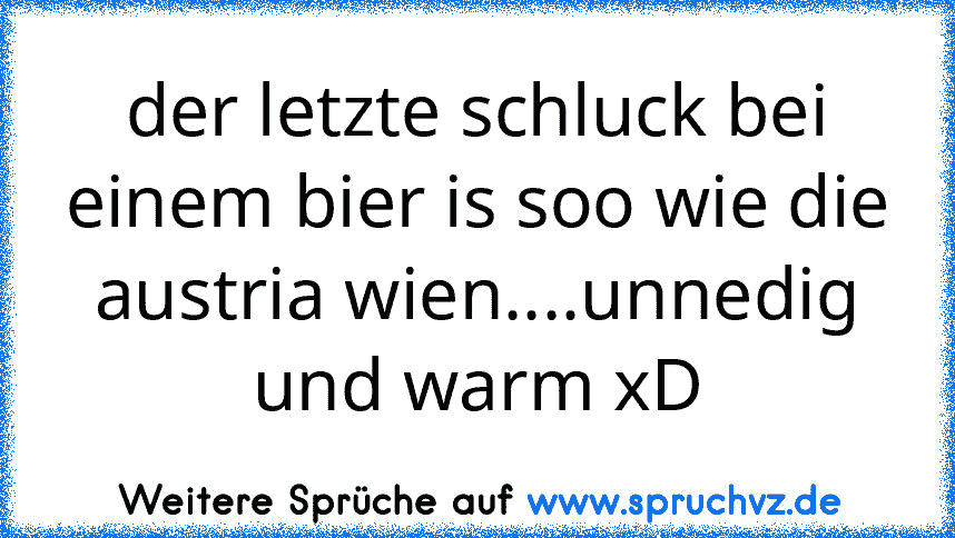 der letzte schluck bei einem bier is soo wie die austria wien....unnedig und warm xD