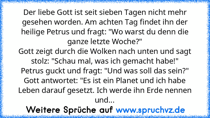 Der liebe Gott ist seit sieben Tagen nicht mehr gesehen worden. Am achten Tag findet ihn der heilige Petrus und fragt: "Wo warst du denn die ganze letzte Woche?"
Gott zeigt durch die Wolken nach unten und sagt stolz: "Schau mal, was ich gemacht habe!"
Petrus guckt und fragt: "Und was soll das sein?"
Gott antwortet: "Es ist ein Planet und ich habe Leben darauf gesetzt. Ich werde ihn Erde nennen ...