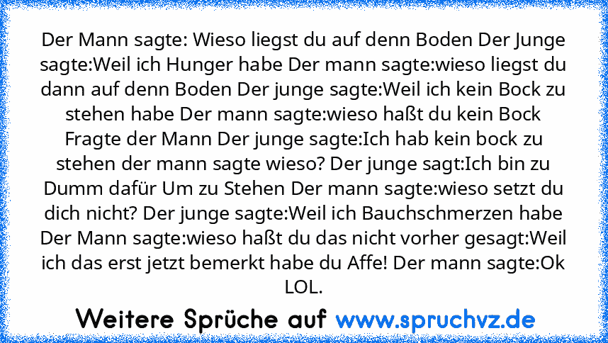 Der Mann sagte: Wieso liegst du auf denn Boden Der Junge sagte:Weil ich Hunger habe Der mann sagte:wieso liegst du dann auf denn Boden Der junge sagte:Weil ich kein Bock zu stehen habe Der mann sagte:wieso haßt du kein Bock Fragte der Mann Der junge sagte:Ich hab kein bock zu stehen der mann sagte wieso? Der junge sagt:Ich bin zu Dumm dafür Um zu Stehen Der mann sagte:wieso setzt du dich nicht? De...