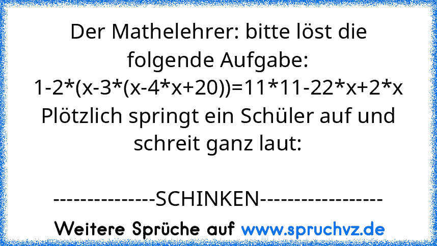 Der Mathelehrer: bitte löst die folgende Aufgabe: 1-2*(x-3*(x-4*x+20))=11*11-22*x+2*x
Plötzlich springt ein Schüler auf und schreit ganz laut:
            ---------------SCHINKEN------------------