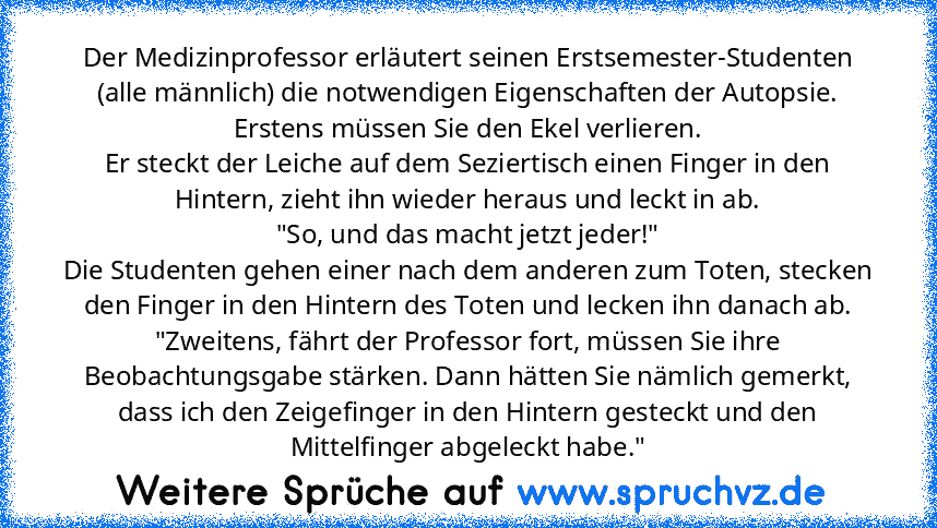 Der Medizinprofessor erläutert seinen Erstsemester-Studenten (alle männlich) die notwendigen Eigenschaften der Autopsie.
Erstens müssen Sie den Ekel verlieren.
Er steckt der Leiche auf dem Seziertisch einen Finger in den Hintern, zieht ihn wieder heraus und leckt in ab.
"So, und das macht jetzt jeder!"
Die Studenten gehen einer nach dem anderen zum Toten, stecken den Finger in den Hintern des T...