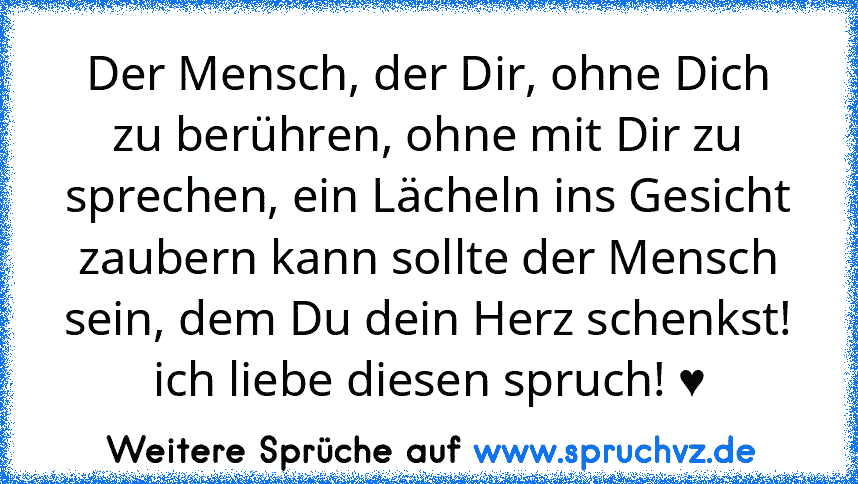 Der Mensch, der Dir, ohne Dich zu berühren, ohne mit Dir zu sprechen, ein Lächeln ins Gesicht zaubern kann sollte der Mensch sein, dem Du dein Herz schenkst!
ich liebe diesen spruch! ♥