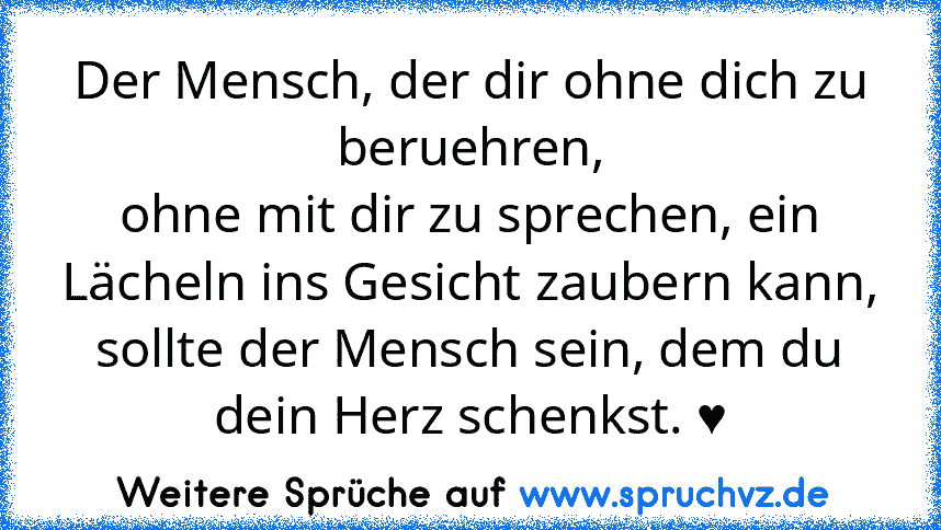 Der Mensch, der dir ohne dich zu beruehren,
ohne mit dir zu sprechen, ein Lächeln ins Gesicht zaubern kann,
sollte der Mensch sein, dem du dein Herz schenkst. ♥