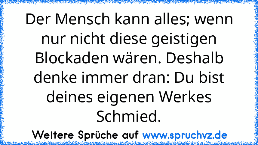 Der Mensch kann alles; wenn nur nicht diese geistigen Blockaden wären. Deshalb denke immer dran: Du bist deines eigenen Werkes Schmied.