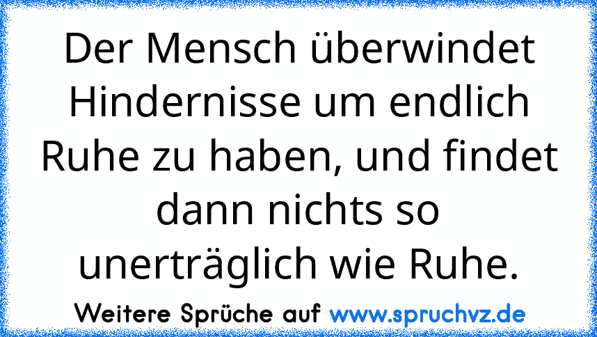 Der Mensch überwindet Hindernisse um endlich Ruhe zu haben, und findet dann nichts so unerträglich wie Ruhe.