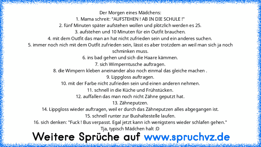 Der Morgen eines Mädchens:
1. Mama schreit: "AUFSTEHEN ! AB IN DIE SCHULE !"
2. fünf Minuten später aufstehen wollen und plötzlich werden es 25.
3. aufstehen und 10 Minuten für ein Outfit brauchen.
4. mit dem Outfit das man an hat nicht zufrieden sein und ein anderes suchen.
5. immer noch nich mit dem Outfit zufrieden sein, lässt es aber trotzdem an weil man sich ja noch schminken muss.
6. ins ...