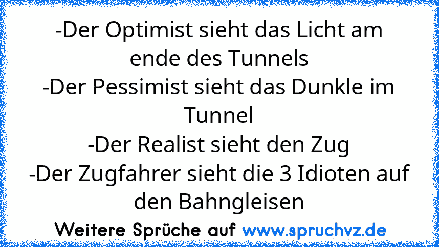 -Der Optimist sieht das Licht am ende des Tunnels
-Der Pessimist sieht das Dunkle im Tunnel
-Der Realist sieht den Zug
-Der Zugfahrer sieht die 3 Idioten auf den Bahngleisen