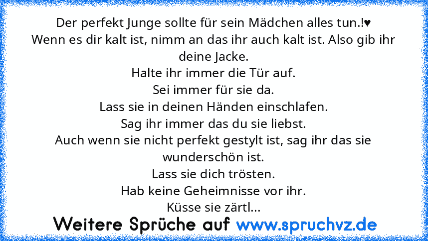 Der perfekt Junge sollte für sein Mädchen alles tun.!♥
Wenn es dir kalt ist, nimm an das ihr auch kalt ist. Also gib ihr deine Jacke.
Halte ihr immer die Tür auf.
Sei immer für sie da.
Lass sie in deinen Händen einschlafen.
Sag ihr immer das du sie liebst.
Auch wenn sie nicht perfekt gestylt ist, sag ihr das sie wunderschön ist.
Lass sie dich trösten.
Hab keine Geheimnisse vor ihr.
Küsse sie zä...