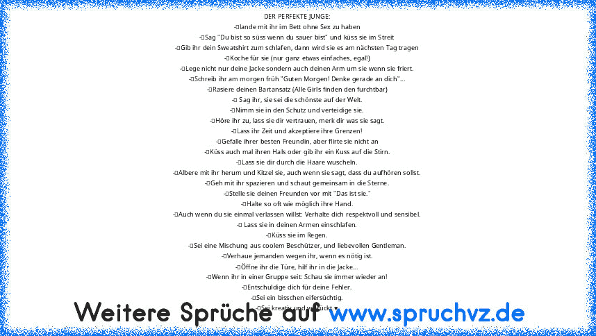 DER PERFEKTE JUNGE:
-	lande mit ihr im Bett ohne Sex zu haben
-	Sag "Du bist so süss wenn du sauer bist" und küss sie im Streit
-	Gib ihr dein Sweatshirt zum schlafen, dann wird sie es am nächsten Tag tragen
-	Koche für sie (nur ganz etwas einfaches, egal!)
-	Lege nicht nur deine Jacke sondern auch deinen Arm um sie wenn sie friert.
-	Schreib ihr am morgen früh "Guten Morgen! Denke gerade an di...