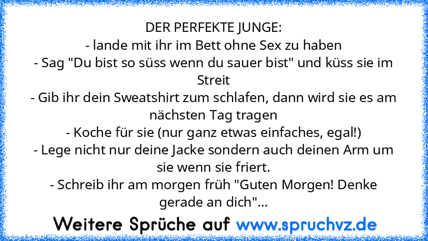 DER PERFEKTE JUNGE:
- lande mit ihr im Bett ohne Sex zu haben
- Sag "Du bist so süss wenn du sauer bist" und küss sie im Streit
- Gib ihr dein Sweatshirt zum schlafen, dann wird sie es am nächsten Tag tragen
- Koche für sie (nur ganz etwas einfaches, egal!)
- Lege nicht nur deine Jacke sondern auch deinen Arm um sie wenn sie friert.
- Schreib ihr am morgen früh "Guten Morgen! Denke gerade an di...