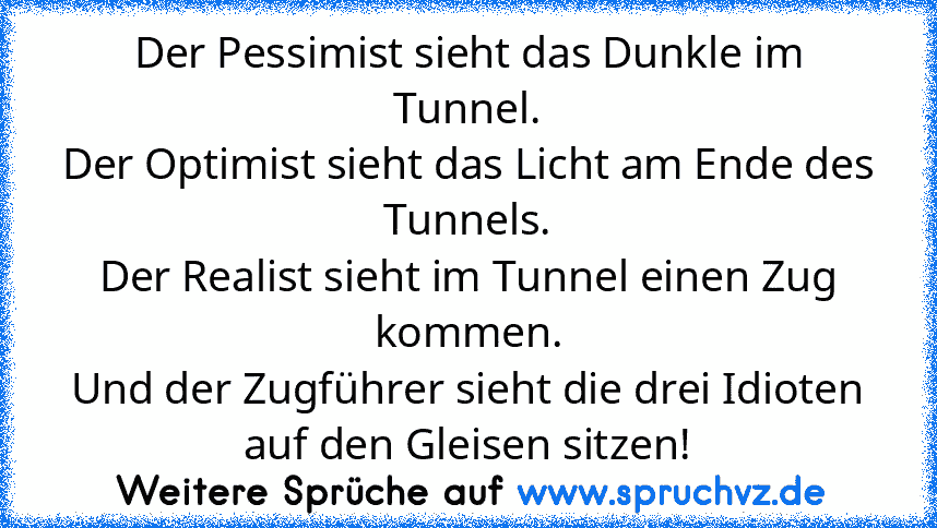 Der Pessimist sieht das Dunkle im Tunnel.
Der Optimist sieht das Licht am Ende des Tunnels.
Der Realist sieht im Tunnel einen Zug kommen.
Und der Zugführer sieht die drei Idioten auf den Gleisen sitzen!