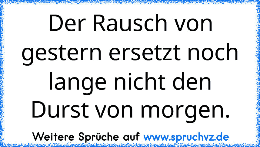 Der Rausch von gestern ersetzt noch lange nicht den Durst von morgen.