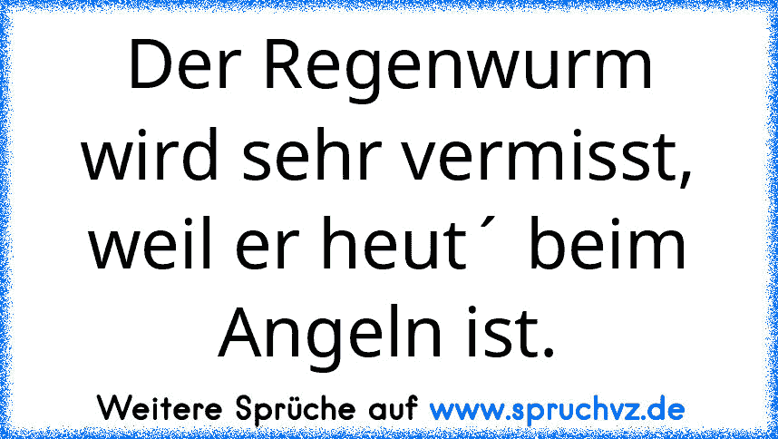 Der Regenwurm wird sehr vermisst,
weil er heut´ beim Angeln ist.