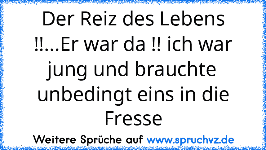 Der Reiz des Lebens !!...Er war da !! ich war jung und brauchte unbedingt eins in die Fresse