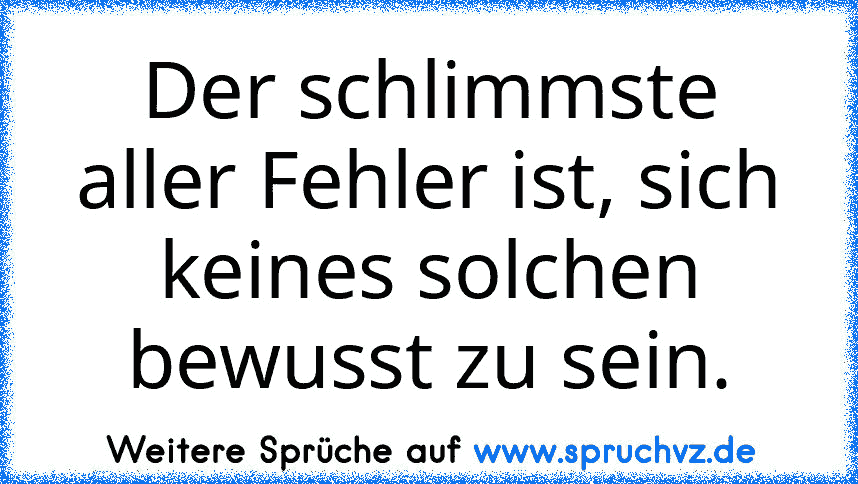 Der schlimmste aller Fehler ist, sich keines solchen bewusst zu sein.