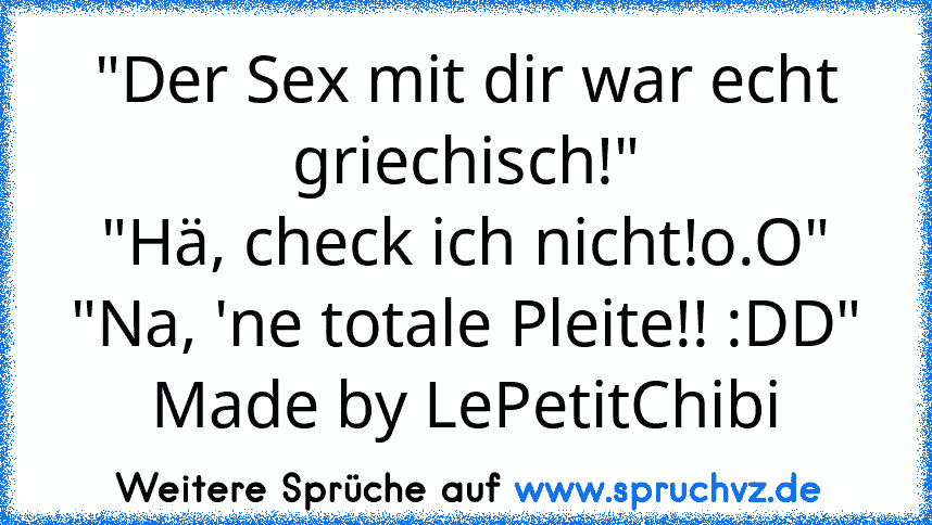 "Der Sex mit dir war echt griechisch!"
"Hä, check ich nicht!o.O"
"Na, 'ne totale Pleite!! :DD"
Made by LePetitChibi