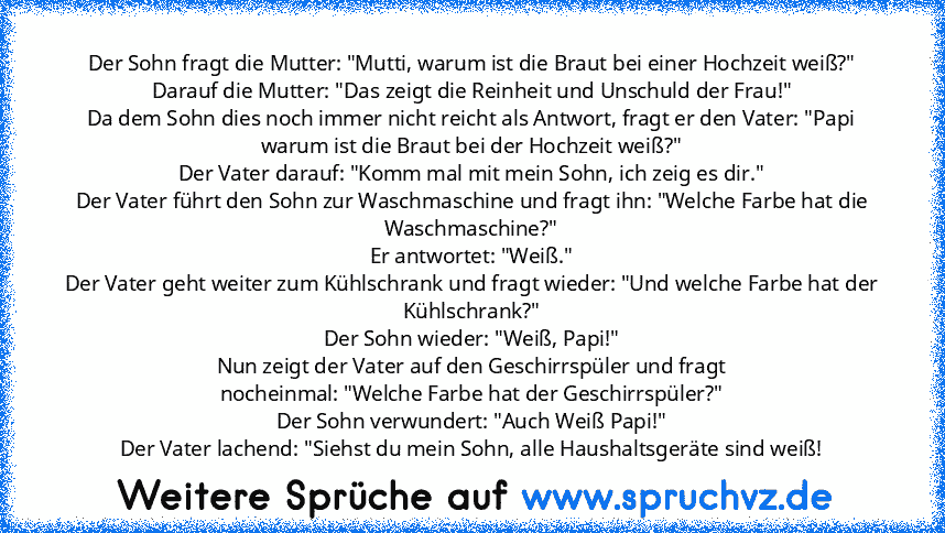 Der Sohn fragt die Mutter: "Mutti, warum ist die Braut bei einer Hochzeit weiß?"
Darauf die Mutter: "Das zeigt die Reinheit und Unschuld der Frau!"
Da dem Sohn dies noch immer nicht reicht als Antwort, fragt er den Vater: "Papi warum ist die Braut bei der Hochzeit weiß?"
Der Vater darauf: "Komm mal mit mein Sohn, ich zeig es dir."
Der Vater führt den Sohn zur Waschmaschine und fragt ihn: "Welch...