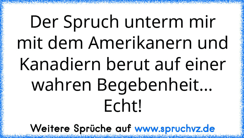 Der Spruch unterm mir mit dem Amerikanern und Kanadiern berut auf einer wahren Begebenheit... Echt!