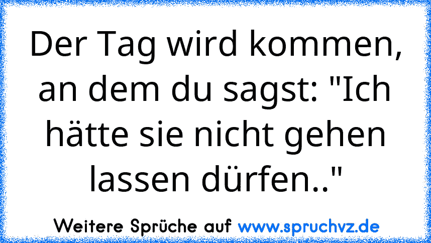 Der Tag wird kommen, an dem du sagst: "Ich hätte sie nicht gehen lassen dürfen.."