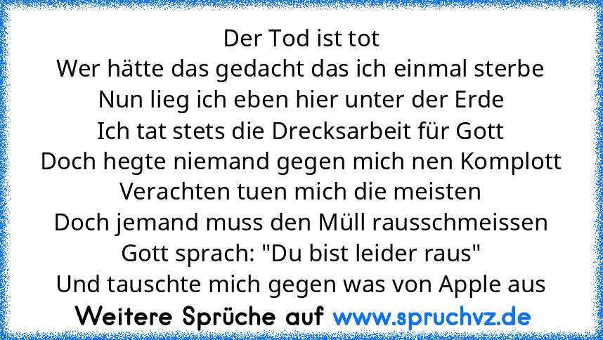 Der Tod ist tot
Wer hätte das gedacht das ich einmal sterbe
Nun lieg ich eben hier unter der Erde
Ich tat stets die Drecksarbeit für Gott
Doch hegte niemand gegen mich nen Komplott
Verachten tuen mich die meisten
Doch jemand muss den Müll rausschmeissen
Gott sprach: "Du bist leider raus"
Und tauschte mich gegen was von Apple aus