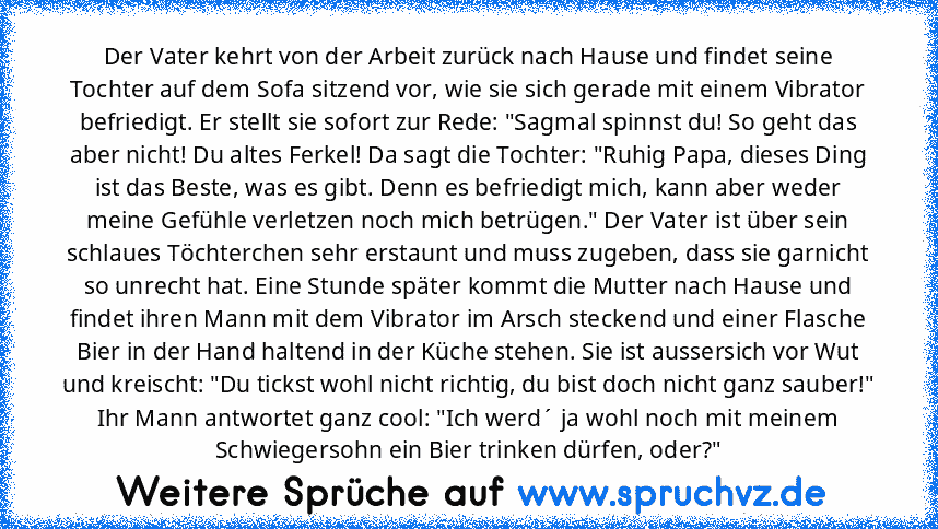 Der Vater kehrt von der Arbeit zurück nach Hause und findet seine Tochter auf dem Sofa sitzend vor, wie sie sich gerade mit einem Vibrator befriedigt. Er stellt sie sofort zur Rede: "Sagmal spinnst du! So geht das aber nicht! Du altes Ferkel! Da sagt die Tochter: "Ruhig Papa, dieses Ding ist das Beste, was es gibt. Denn es befriedigt mich, kann aber weder meine Gefühle verletzen noch mich betrü...