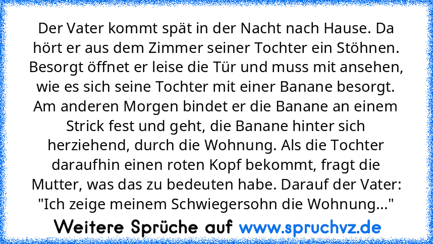 Der Vater kommt spät in der Nacht nach Hause. Da hört er aus dem Zimmer seiner Tochter ein Stöhnen. Besorgt öffnet er leise die Tür und muss mit ansehen, wie es sich seine Tochter mit einer Banane besorgt. Am anderen Morgen bindet er die Banane an einem Strick fest und geht, die Banane hinter sich herziehend, durch die Wohnung. Als die Tochter daraufhin einen roten Kopf bekommt, fragt die Mutte...