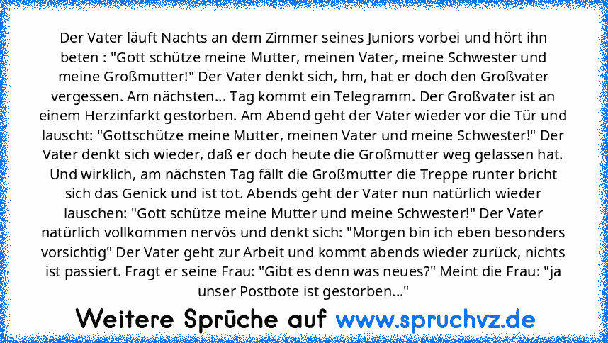 Der Vater läuft Nachts an dem Zimmer seines Juniors vorbei und hört ihn beten : "Gott schütze meine Mutter, meinen Vater, meine Schwester und meine Großmutter!" Der Vater denkt sich, hm, hat er doch den Großvater vergessen. Am nächsten... Tag kommt ein Telegramm. Der Großvater ist an einem Herzinfarkt gestorben. Am Abend geht der Vater wieder vor die Tür und lauscht: "Gottschütze meine Mutter, ...