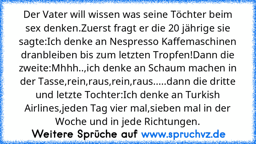 Der Vater will wissen was seine Töchter beim sex denken.Zuerst fragt er die 20 jährige sie sagte:Ich denke an Nespresso Kaffemaschinen dranbleiben bis zum letzten Tropfen!Dann die zweite:Mhhh..,ich denke an Schaum machen in der Tasse,rein,raus,rein,raus.....dann die dritte und letzte Tochter:Ich denke an Turkish Airlines,jeden Tag vier mal,sieben mal in der Woche und in jede Richtungen.