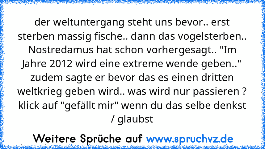 der weltuntergang steht uns bevor.. erst sterben massig fische.. dann das vogelsterben.. Nostredamus hat schon vorhergesagt.. "Im Jahre 2012 wird eine extreme wende geben.." zudem sagte er bevor das es einen dritten weltkrieg geben wird.. was wird nur passieren ? klick auf "gefällt mir" wenn du das selbe denkst / glaubst